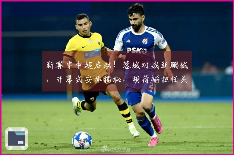 新赛季中超启动！蓉城对战新鹏城，开幕式安排揭秘，胡荷韬担任关键角色