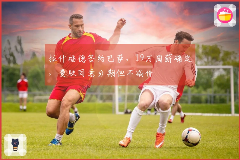 拉什福德签约巴萨，19万周薪确定，曼联同意分期但不减价
