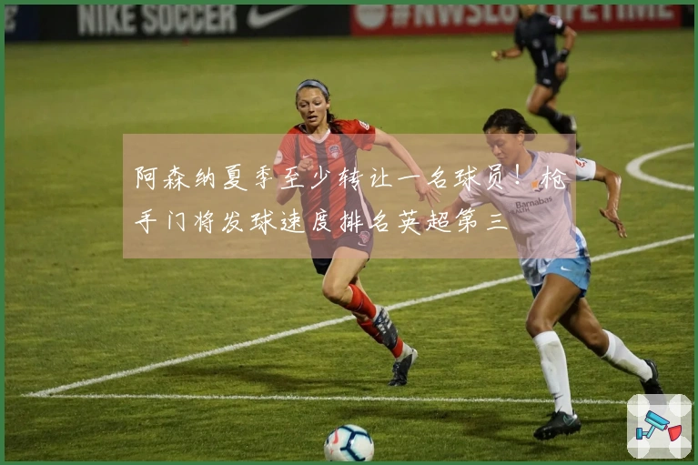 阿森纳夏季至少转让一名球员！枪手门将发球速度排名英超第三