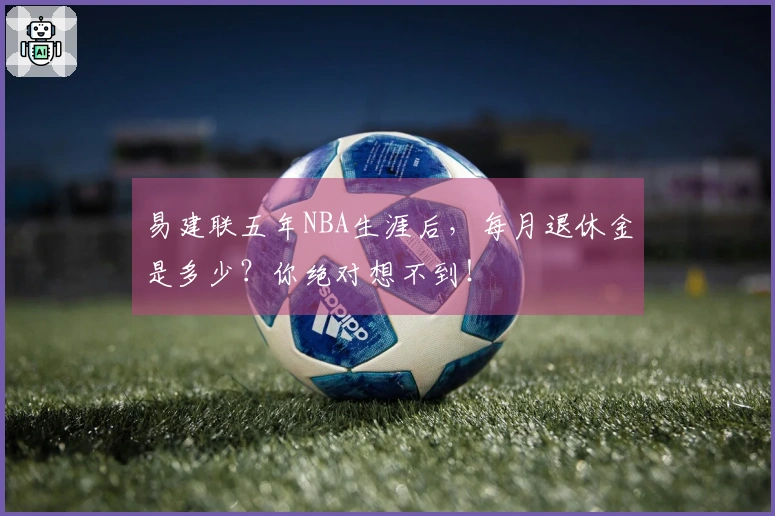 易建联五年NBA生涯后，每月退休金是多少？你绝对想不到！