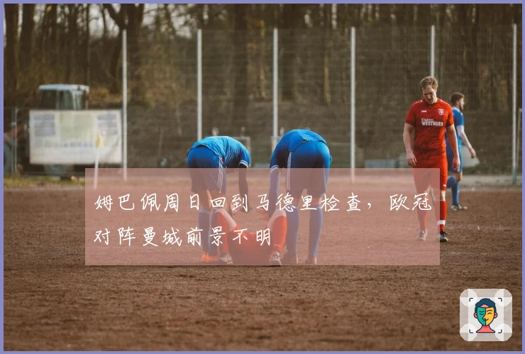 姆巴佩周日回到马德里检查，欧冠对阵曼城前景不明