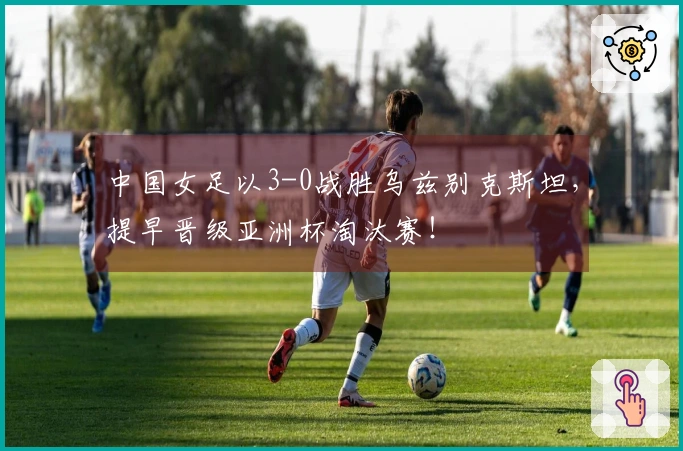 中国女足以3-0战胜乌兹别克斯坦，提早晋级亚洲杯淘汰赛！
