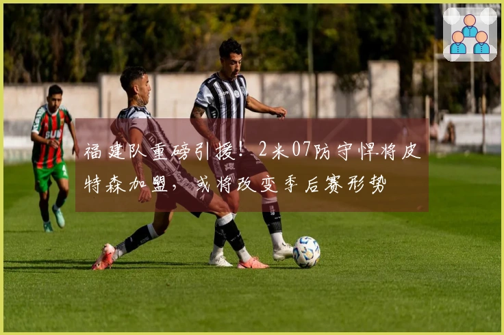 福建队重磅引援！2米07防守悍将皮特森加盟，或将改变季后赛形势