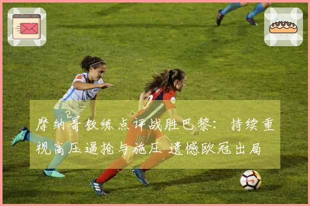 摩纳哥教练点评战胜巴黎：持续重视高压逼抢与施压 遗憾欧冠出局