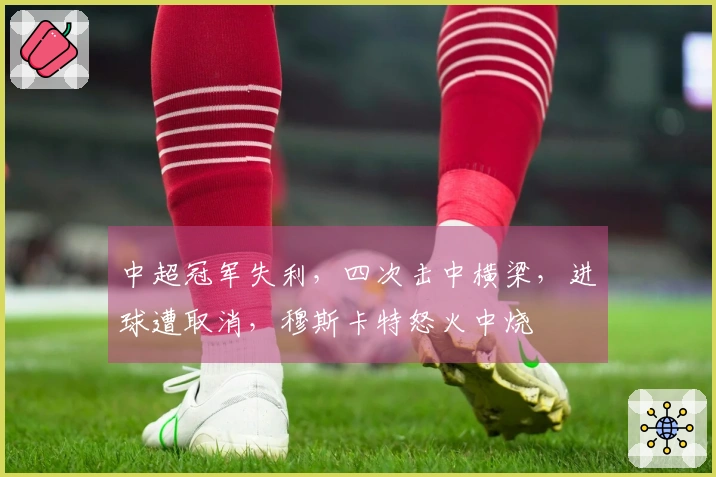 中超冠军失利,四次击中横梁,进球遭取消,穆斯卡特怒火中烧
