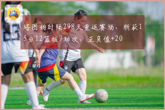 塔图姆时隔298天重返赛场，斩获15分12篮板7助攻，正负值+20