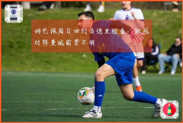 姆巴佩周日回到马德里检查,欧冠对阵曼城前景不明