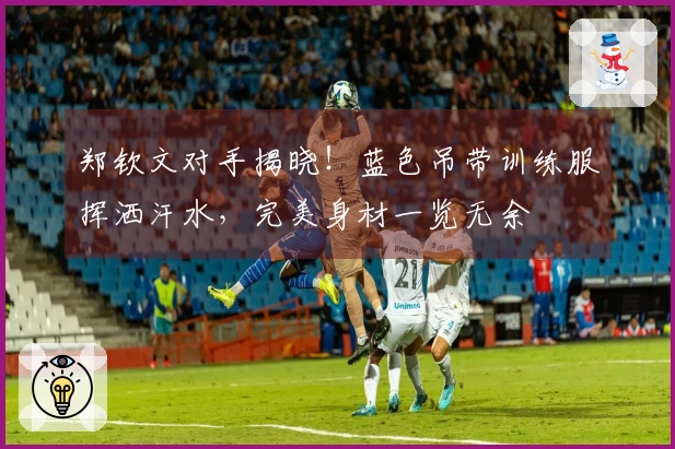 郑钦文对手揭晓！蓝色吊带训练服挥洒汗水，完美身材一览无余