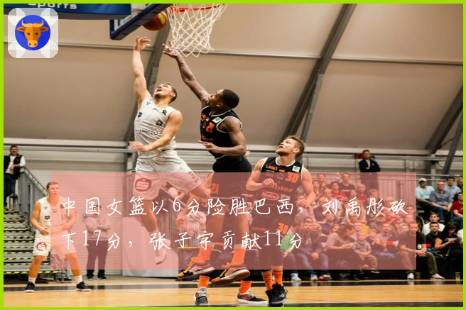 中国女篮以6分险胜巴西，刘禹彤砍下17分，张子宇贡献11分
