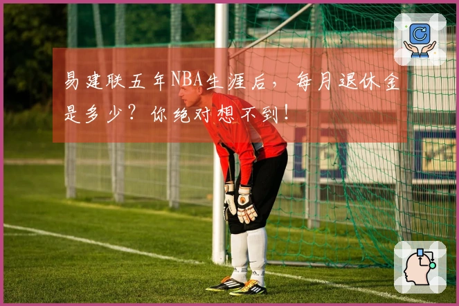 易建联五年NBA生涯后,每月退休金是多少?你绝对想不到!