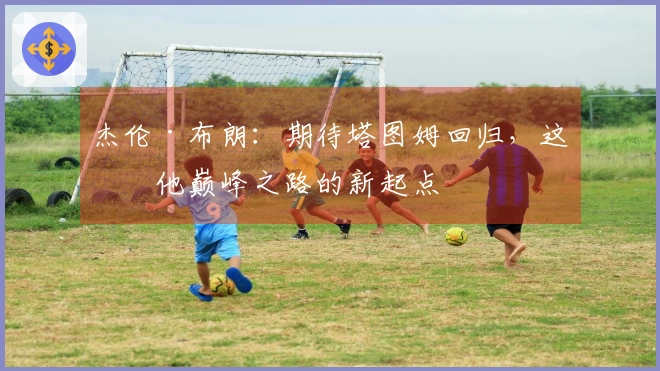 杰伦·布朗：期待塔图姆回归，这是他巅峰之路的新起点