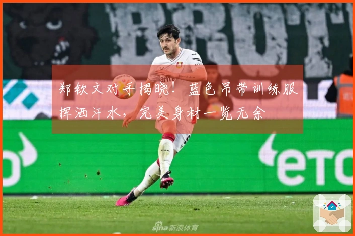 郑钦文对手揭晓！蓝色吊带训练服挥洒汗水，完美身材一览无余