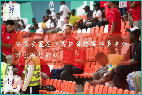 中国女篮在世界杯资格赛热身中加时击败巴西队